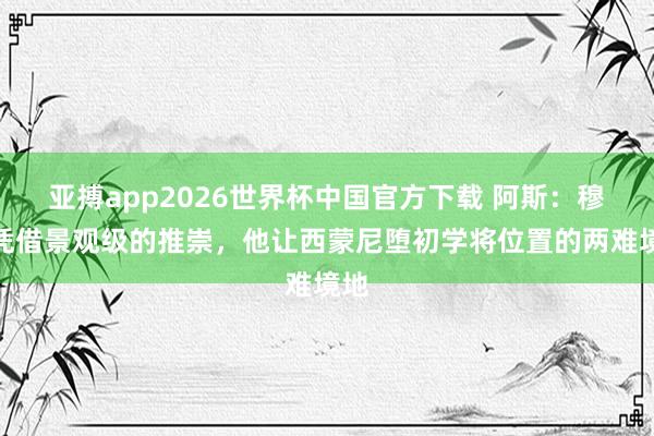 亚搏app2026世界杯中国官方下载 阿斯:穆索凭借景观级的推崇,他让西蒙尼堕初学将位置的两难境地