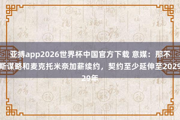 亚搏app2026世界杯中国官方下载 意媒：那不勒斯谋略和麦克托米奈加薪续约，契约至少延伸至2029年
