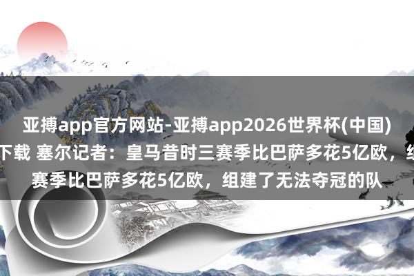 亚搏app官方网站-亚搏app2026世界杯(中国)IOS/Android官方下载 塞尔记者：皇马昔时三赛季比巴萨多花5亿欧，组建了无法夺冠的队