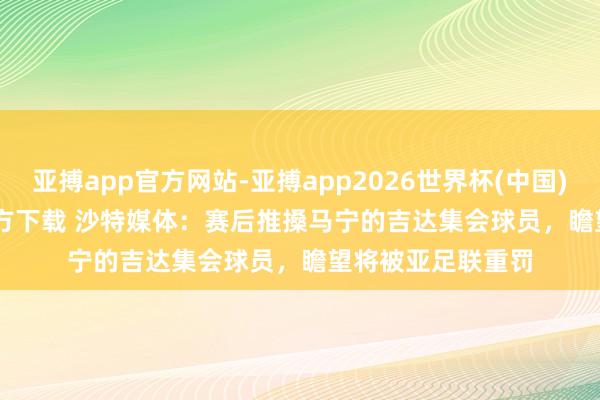 亚搏app官方网站-亚搏app2026世界杯(中国)IOS/Android官方下载 沙特媒体：赛后推搡马宁的吉达集会球员，瞻望将被亚足联重罚