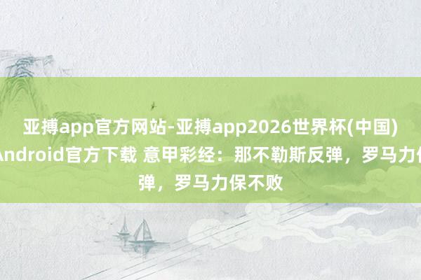 亚搏app官方网站-亚搏app2026世界杯(中国)IOS/Android官方下载 意甲彩经:那不勒斯反弹,罗马力保不败