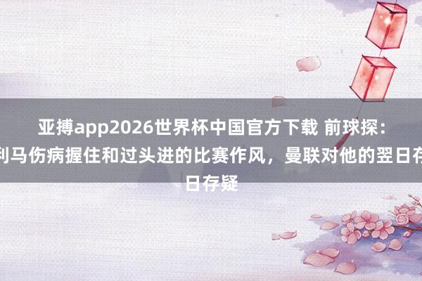 亚搏app2026世界杯中国官方下载 前球探：因利马伤病握住和过头进的比赛作风，曼联对他的翌日存疑