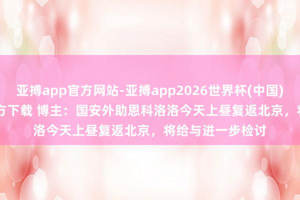 亚搏app官方网站-亚搏app2026世界杯(中国)IOS/Android官方下载 博主：国安外助恩科洛洛今天上昼复返北京，将给与进一步检讨