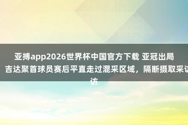 亚搏app2026世界杯中国官方下载 亚冠出局！吉达聚首球员赛后平直走过混采区域，隔断摄取采访