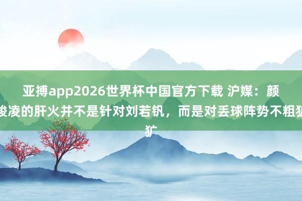 亚搏app2026世界杯中国官方下载 沪媒：颜骏凌的肝火并不是针对刘若钒，而是对丢球阵势不粗犷