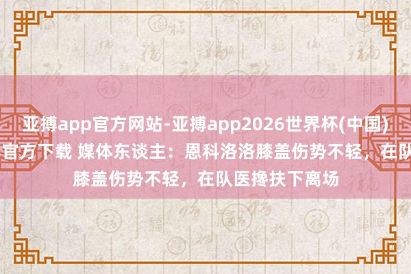 亚搏app官方网站-亚搏app2026世界杯(中国)IOS/Android官方下载 媒体东谈主：恩科洛洛膝盖伤势不轻，在队医搀扶下离场