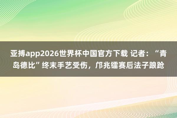亚搏app2026世界杯中国官方下载 记者：“青岛德比”终末手艺受伤，邝兆镭赛后法子踉跄