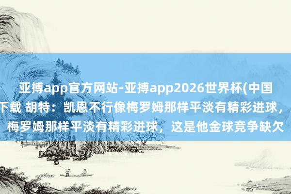 亚搏app官方网站-亚搏app2026世界杯(中国)IOS/Android官方下载 胡特：凯恩不行像梅罗姆那样平淡有精彩进球，这是他金球竞争缺欠