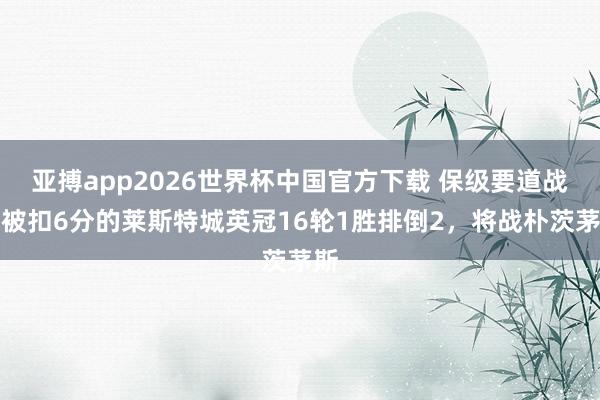 亚搏app2026世界杯中国官方下载 保级要道战！被扣6分的莱斯特城英冠16轮1胜排倒2，将战朴茨茅斯