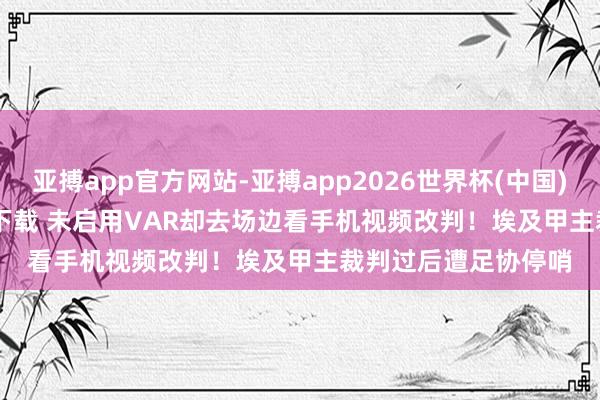 亚搏app官方网站-亚搏app2026世界杯(中国)IOS/Android官方下载 未启用VAR却去场边看手机视频改判！埃及甲主裁判过后遭足协停哨