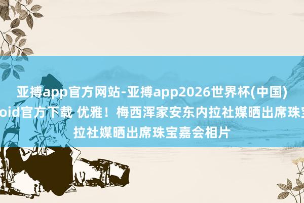 亚搏app官方网站-亚搏app2026世界杯(中国)IOS/Android官方下载 优雅！梅西浑家安东内拉社媒晒出席珠宝嘉会相片