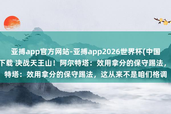 亚搏app官方网站-亚搏app2026世界杯(中国)IOS/Android官方下载 决战天王山！阿尔特塔：效用拿分的保守踢法，这从来不是咱们格调