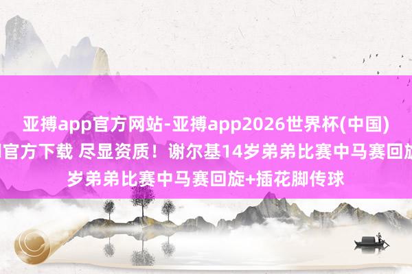 亚搏app官方网站-亚搏app2026世界杯(中国)IOS/Android官方下载 尽显资质！谢尔基14岁弟弟比赛中马赛回旋+插花脚传球