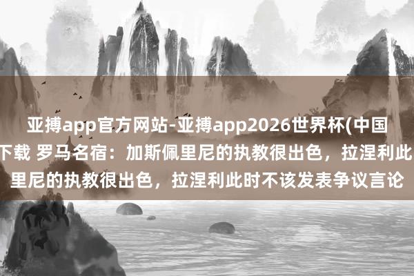 亚搏app官方网站-亚搏app2026世界杯(中国)IOS/Android官方下载 罗马名宿:加斯佩里尼的执教很出色,拉涅利此时不该发表争议言论