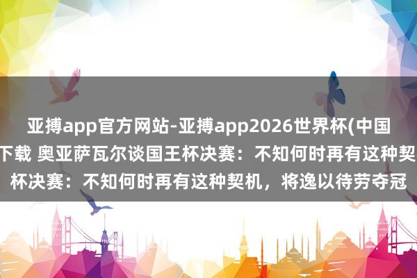 亚搏app官方网站-亚搏app2026世界杯(中国)IOS/Android官方下载 奥亚萨瓦尔谈国王杯决赛：不知何时再有这种契机，将逸以待劳夺冠
