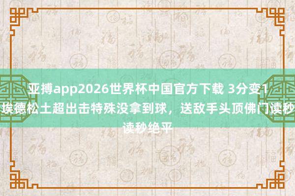 亚搏app2026世界杯中国官方下载 3分变1分！埃德松土超出击特殊没拿到球，送敌手头顶佛门读秒绝平