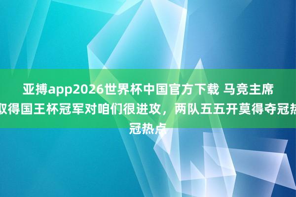 亚搏app2026世界杯中国官方下载 马竞主席：取得国王杯冠军对咱们很进攻，两队五五开莫得夺冠热点
