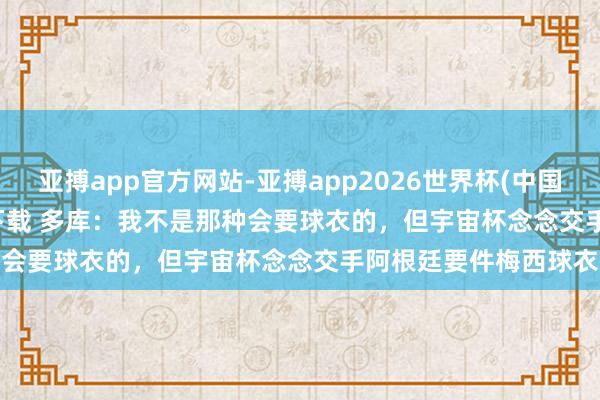 亚搏app官方网站-亚搏app2026世界杯(中国)IOS/Android官方下载 多库：我不是那种会要球衣的，但宇宙杯念念交手阿根廷要件梅西球衣