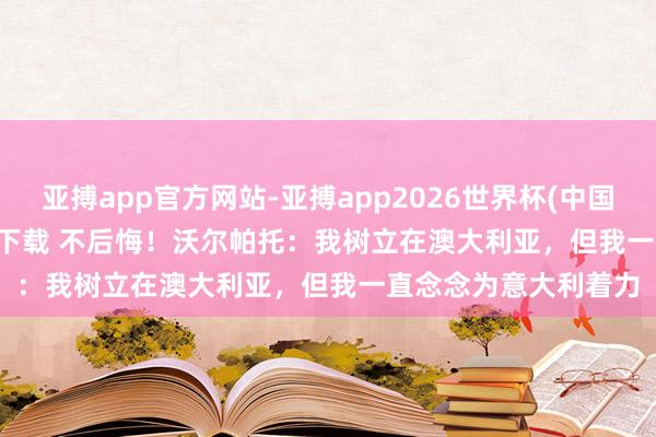 亚搏app官方网站-亚搏app2026世界杯(中国)IOS/Android官方下载 不后悔!沃尔帕托:我树立在澳大利亚,但我一直念念为意大利着力