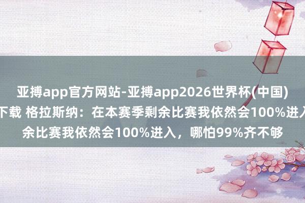 亚搏app官方网站-亚搏app2026世界杯(中国)IOS/Android官方下载 格拉斯纳：在本赛季剩余比赛我依然会100%进入，哪怕99%齐不够