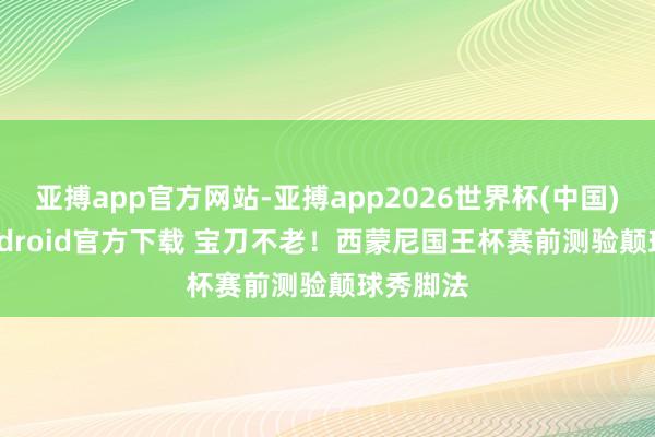 亚搏app官方网站-亚搏app2026世界杯(中国)IOS/Android官方下载 宝刀不老！西蒙尼国王杯赛前测验颠球秀脚法