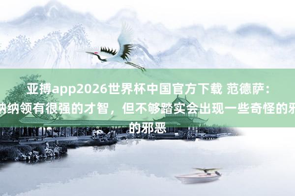 亚搏app2026世界杯中国官方下载 范德萨:奥纳纳领有很强的才智,但不够踏实会出现一些奇怪的邪恶