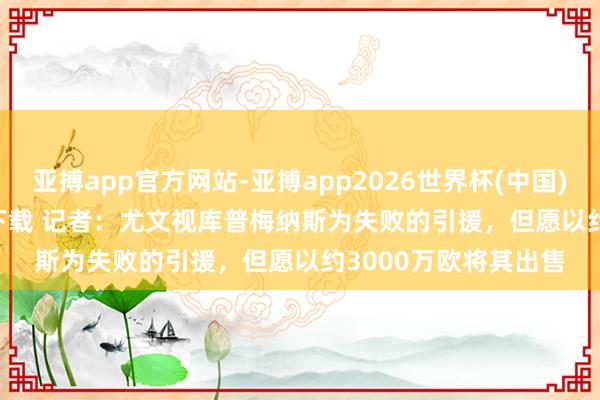 亚搏app官方网站-亚搏app2026世界杯(中国)IOS/Android官方下载 记者：尤文视库普梅纳斯为失败的引援，但愿以约3000万欧将其出售