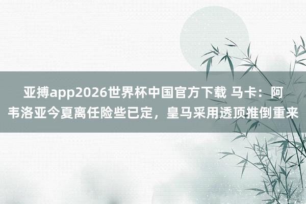 亚搏app2026世界杯中国官方下载 马卡：阿韦洛亚今夏离任险些已定，皇马采用透顶推倒重来