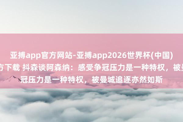 亚搏app官方网站-亚搏app2026世界杯(中国)IOS/Android官方下载 抖森谈阿森纳：感受争冠压力是一种特权，被曼城追逐亦然如斯