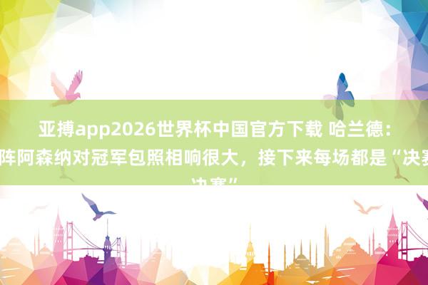 亚搏app2026世界杯中国官方下载 哈兰德：对阵阿森纳对冠军包照相响很大，接下来每场都是“决赛”
