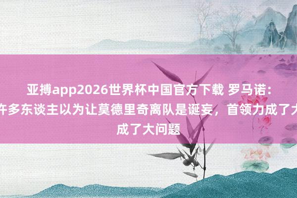 亚搏app2026世界杯中国官方下载 罗马诺：皇马许多东谈主以为让莫德里奇离队是诞妄，首领力成了大问题