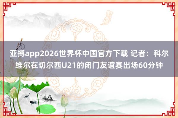 亚搏app2026世界杯中国官方下载 记者：科尔维尔在切尔西U21的闭门友谊赛出场60分钟
