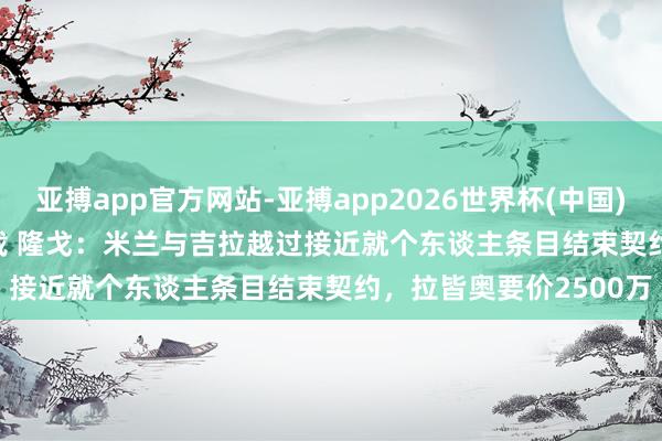 亚搏app官方网站-亚搏app2026世界杯(中国)IOS/Android官方下载 隆戈:米兰与吉拉越过接近就个东谈主条目结束契约,拉皆奥要价2500万