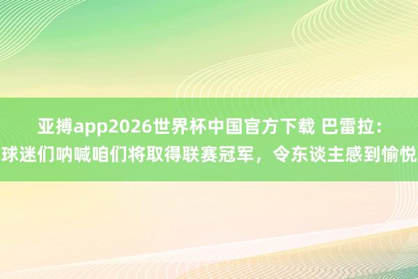 亚搏app2026世界杯中国官方下载 巴雷拉:球迷们呐喊咱们将取得联赛冠军,令东谈主感到愉悦