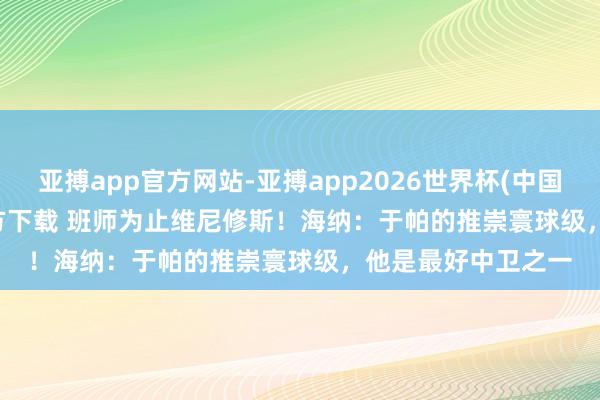 亚搏app官方网站-亚搏app2026世界杯(中国)IOS/Android官方下载 班师为止维尼修斯！海纳：于帕的推崇寰球级，他是最好中卫之一