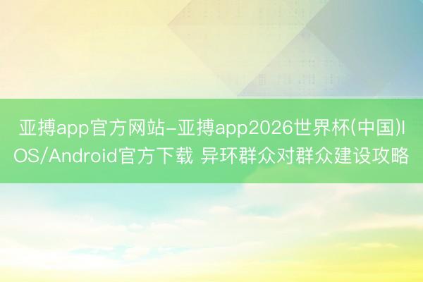 亚搏app官方网站-亚搏app2026世界杯(中国)IOS/Android官方下载 异环群众对群众建设攻略
