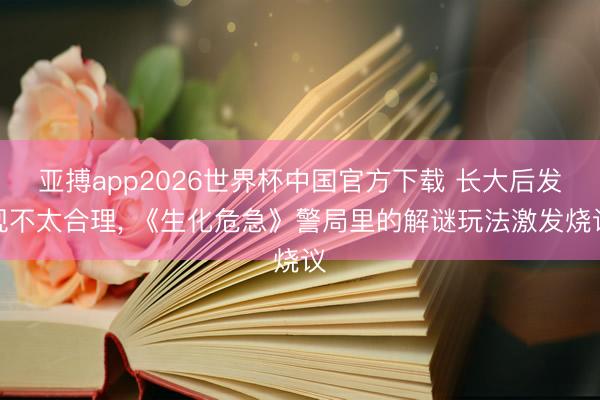 亚搏app2026世界杯中国官方下载 长大后发现不太合理， 《生化危急》警局里的解谜玩法激发烧议