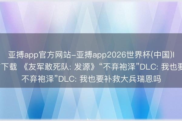 亚搏app官方网站-亚搏app2026世界杯(中国)IOS/Android官方下载 《友军敢死队: 发源》“不弃袍泽”DLC: 我也要补救大兵瑞恩吗