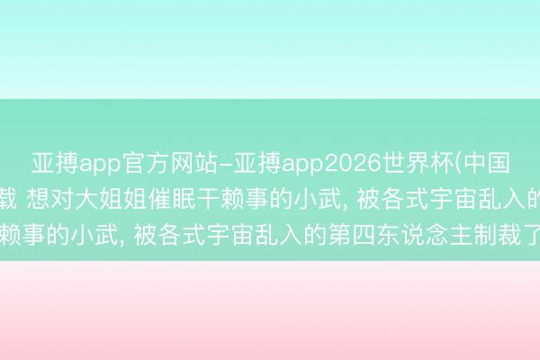 亚搏app官方网站-亚搏app2026世界杯(中国)IOS/Android官方下载 想对大姐姐催眠干赖事的小武， 被各式宇宙乱入的第四东说念主制裁了