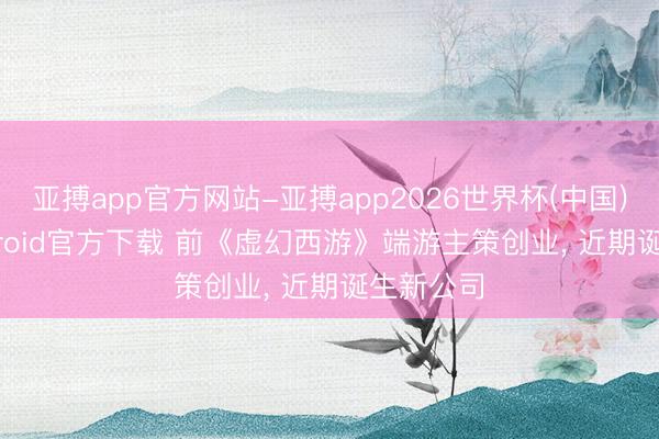 亚搏app官方网站-亚搏app2026世界杯(中国)IOS/Android官方下载 前《虚幻西游》端游主策创业， 近期诞生新公司