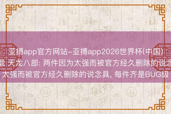 亚搏app官方网站-亚搏app2026世界杯(中国)IOS/Android官方下载 天龙八部: 两件因为太强而被官方经久删除的说念具， 每件齐是BUG级