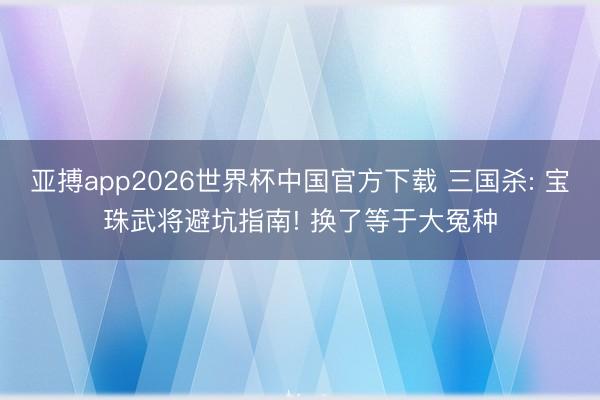 亚搏app2026世界杯中国官方下载 三国杀: 宝珠武将避坑指南! 换了等于大冤种