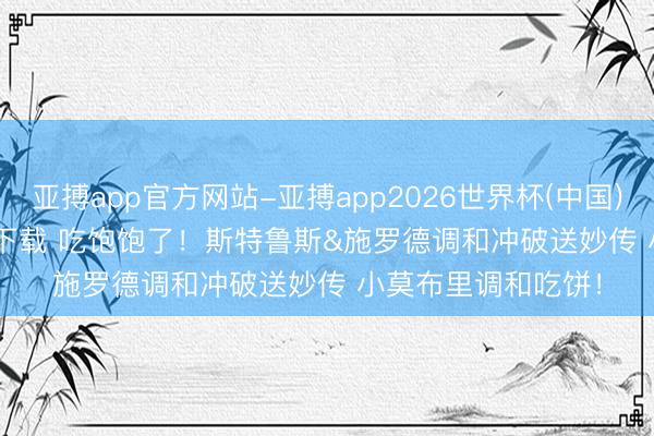 亚搏app官方网站-亚搏app2026世界杯(中国)IOS/Android官方下载 吃饱饱了！斯特鲁斯&施罗德调和冲破送妙传 小莫布里调和吃饼！