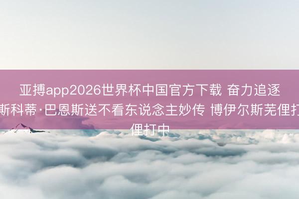 亚搏app2026世界杯中国官方下载 奋力追逐！斯科蒂·巴恩斯送不看东说念主妙传 博伊尔斯芜俚打中