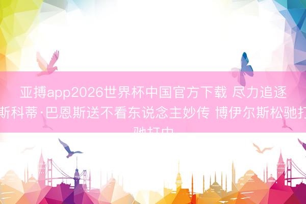 亚搏app2026世界杯中国官方下载 尽力追逐！斯科蒂·巴恩斯送不看东说念主妙传 博伊尔斯松驰打中
