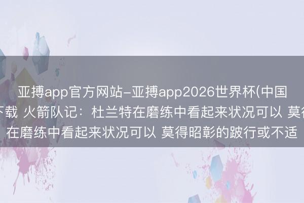 亚搏app官方网站-亚搏app2026世界杯(中国)IOS/Android官方下载 火箭队记：杜兰特在磨练中看起来状况可以 莫得昭彰的跛行或不适