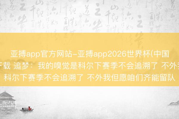 亚搏app官方网站-亚搏app2026世界杯(中国)IOS/Android官方下载 追梦：我的嗅觉是科尔下赛季不会追溯了 不外我但愿咱们齐能留队