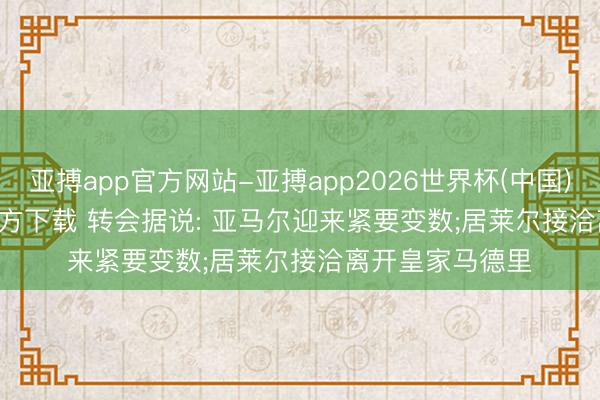 亚搏app官方网站-亚搏app2026世界杯(中国)IOS/Android官方下载 转会据说: 亚马尔迎来紧要变数;居莱尔接洽离开皇家马德里