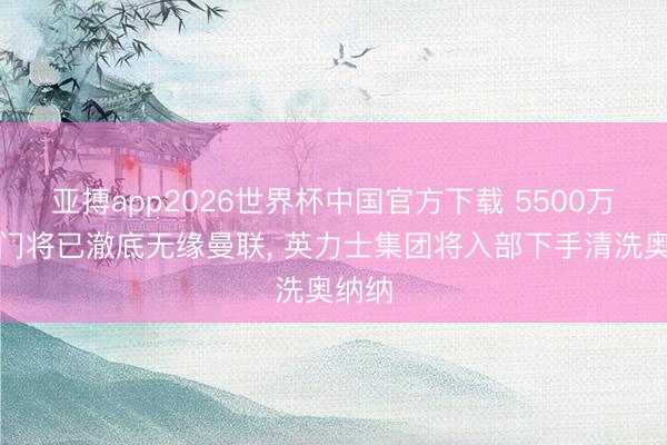 亚搏app2026世界杯中国官方下载 5500万欧元门将已澈底无缘曼联， 英力士集团将入部下手清洗奥纳纳