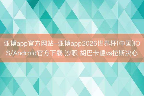 亚搏app官方网站-亚搏app2026世界杯(中国)IOS/Android官方下载 沙职 胡巴卡德vs拉斯决心